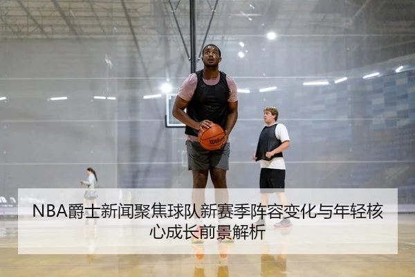 NBA爵士新闻聚焦球队新赛季阵容变化与年轻核心成长前景解析
