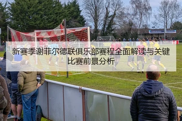 新赛季谢菲尔德联俱乐部赛程全面解读与关键比赛前景分析
