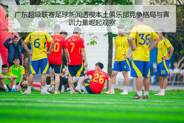 广东超级联赛足球新闻透视本土俱乐部竞争格局与青训力量崛起观察